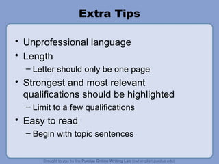 Extra Tips Unprofessional language Length Letter should only be one page Strongest and most relevant qualifications should be highlighted Limit to a few qualifications Easy to read Begin with topic sentences 