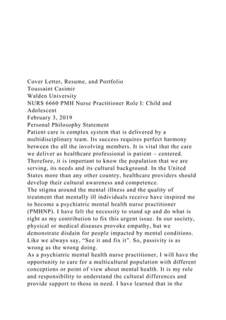 Cover Letter, Resume, and Portfolio
Toussaint Casimir
Walden University
NURS 6660 PMH Nurse Practitioner Role I: Child and
Adolescent
February 3, 2019
Personal Philosophy Statement
Patient care is complex system that is delivered by a
multidisciplinary team. Its success requires perfect harmony
between the all the involving members. It is vital that the care
we deliver as healthcare professional is patient – centered.
Therefore, it is important to know the population that we are
serving, its needs and its cultural background. In the United
States more than any other country, healthcare providers should
develop their cultural awareness and competence.
The stigma around the mental illness and the quality of
treatment that mentally ill individuals receive have inspired me
to become a psychiatric mental health nurse practitioner
(PMHNP). I have felt the necessity to stand up and do what is
right as my contribution to fix this urgent issue. In our society,
physical or medical diseases provoke empathy, but we
demonstrate disdain for people impacted by mental conditions.
Like we always say, “See it and fix it”. So, passivity is as
wrong as the wrong doing.
As a psychiatric mental health nurse practitioner, I will have the
opportunity to care for a multicultural population with different
conceptions or point of view about mental health. It is my role
and responsibility to understand the cultural differences and
provide support to those in need. I have learned that in the
 