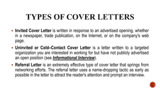  Invited Cover Letter is written in response to an advertised opening, whether
in a newspaper, trade publication, on the Internet, or on the company's web
page.
 Uninvited or Cold–Contact Cover Letter is a letter written to a targeted
organization you are interested in working for but have not publicly advertised
an open position (see Informational Interview).
 Referral Letter is an extremely effective type of cover letter that springs from
networking efforts. The referral letter uses a name-dropping tactic as early as
possible in the letter to attract the reader's attention and prompt an interview.
 
