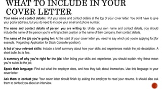 Your name and contact details: Put your name and contact details at the top of your cover letter. You don't have to give
your postal address, but you do need to include your email and phone number.
The name and contact details of person you are writing to: Under your own name and contact details, you should
include:the name of the person you're writing to,their position or the name of their company, their contact details.
The name of the job you're going for: At the start of your cover letter you need to say which job you're applying for.(for
example, ‘Regarding: Application for Stock Controller position’).
A list of your relevant skills: Include a brief summary about how your skills and experiences match the job description. A
short bullet list is fine.
A summary of why you're right for the job: After listing your skills and experience, you should explain why these mean
you're suited to the job
Speak their language: Find out what the employer does, and how they talk about themselves. Use this language in your
cover letter.
Ask them to contact you: Your cover letter should finish by asking the employer to read your resume. It should also ask
them to contact you about an interview.
 