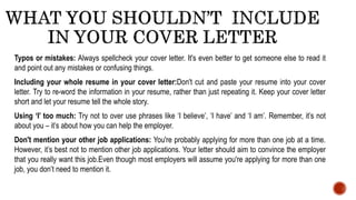 Typos or mistakes: Always spellcheck your cover letter. It's even better to get someone else to read it
and point out any mistakes or confusing things.
Including your whole resume in your cover letter:Don't cut and paste your resume into your cover
letter. Try to re-word the information in your resume, rather than just repeating it. Keep your cover letter
short and let your resume tell the whole story.
Using ‘I’ too much: Try not to over use phrases like ‘I believe’, ‘I have’ and ‘I am’. Remember, it’s not
about you – it’s about how you can help the employer.
Don't mention your other job applications: You're probably applying for more than one job at a time.
However, it’s best not to mention other job applications. Your letter should aim to convince the employer
that you really want this job.Even though most employers will assume you're applying for more than one
job, you don’t need to mention it.
 