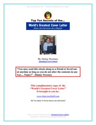 Top 10 Secrets of the… “World’s Greatest Cover Letter”




                       By Jimmy Sweeney
                        Amazing Cover Letters



“You may send this ebook along to a friend or loved one
at anytime as long as you do not alter the contents in any
way… Enjoy!” –Jimmy Sweeney



             This complimentary copy of the
             “World’s Greatest Cover Letter”
                   Is brought to you by:
                     www.InterviewStuff.com
             "All You Need To Know About Job Interviews"




         Visit us on the web! Click here: Amazing Cover Letters
             Copyright  CareerJimmy All Rights Reserved
 