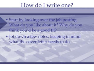 How do I write one? Start by looking over the job posting. What do you like about it? Why do you think you’d be a good fit? Jot down a few notes, keeping in mind what the cover letter needs to do. 