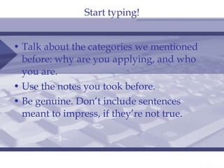 Start typing! Talk about the categories we mentioned before: why are you applying, and who you are. Use the notes you took before. Be genuine. Don’t include sentences meant to impress, if they’re not true. 