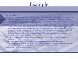 Example Dear Mr. Jackson: From your company's web site I learned about your need for a sales representative for the Virginia, Maryland, and North Carolina areas. I am very interested in this position with Acme Pharmaceuticals, and believe that my education and employment background are appropriate for the position. While working toward my master’s degree, I was employed as a sales representative with a small dairy foods firm.  I increased my sales volume and profit margin appreciably while at Farmer’s Foods, and I would like to repeat that success in the pharmaceutical industry.  I have a strong academic background in biology and marketing, and think that I could apply my combination of knowledge and experience to the health industry. I will complete my master's degree in marketing in mid-May and will be available to begin employment in early June. Enclosed is a copy of my resume, which more fully details my qualifications for the position. I look forward to talking with you regarding sales opportunities with Acme Pharmaceuticals. Within the next week I will contact you to confirm that you received my email and resume and to answer any questions you may have. Thank you for your consideration. Bob McFakerson 
