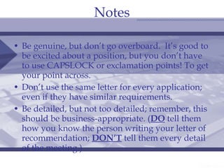 Notes Be genuine, but don’t go overboard.  It’s good to be excited about a position, but you don’t have to use CAPSLOCK or exclamation points! To get your point across. Don’t use the same letter for every application; even if they have similar requirements. Be detailed, but not too detailed; remember, this should be business-appropriate. ( DO  tell them how you know the person writing your letter of recommendation;  DON’T  tell them every detail of the meeting.) 