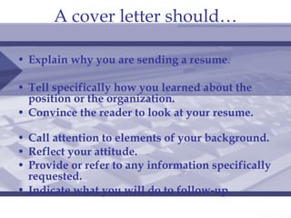 A cover letter should… Explain why you are sending a resume .  Tell specifically how you learned about the position or the organization.   Convince the reader to look at your resume.   Call attention to elements of your background.   Reflect your attitude. Provide or refer to any information specifically requested.   Indicate what you will do to   follow-up .  