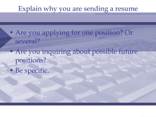 Explain why you are sending a resume Are you applying for one position? Or several? Are you inquiring about possible future positions? Be specific. 