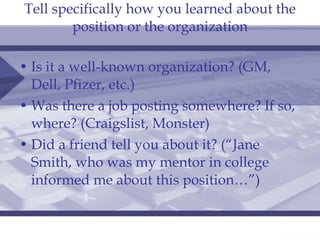 Tell specifically how you learned about the position or the organization Is it a well-known organization? (GM, Dell, Pfizer, etc.) Was there a job posting somewhere? If so, where? (Craigslist, Monster) Did a friend tell you about it? (“Jane Smith, who was my mentor in college informed me about this position…”) 
