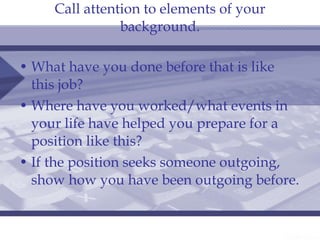 Call attention to elements of your background. What have you done before that is like this job? Where have you worked/what events in your life have helped you prepare for a position like this? If the position seeks someone outgoing, show how you have been outgoing before. 