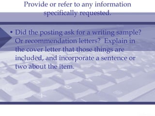 Provide or refer to any information specifically requested. Did the posting ask for a writing sample?  Or recommendation letters?  Explain in the cover letter that those things are included, and incorporate a sentence or two about the item. 