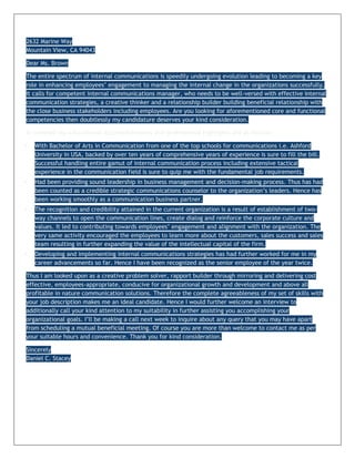 2632 Marine Way
Mountain View, CA 94043

Dear Ms. Brown

The entire spectrum of internal communications is speedily undergoing evolution leading to becoming a key
role in enhancing employees’ engagement to managing the internal change in the organizations successfully.
It calls for competent internal communications manager, who needs to be well-versed with effective internal
communication strategies, a creative thinker and a relationship builder building beneficial relationship with
the close business stakeholders including employees. Are you looking for aforementioned core and functional
competencies then doubtlessly my candidature deserves your kind consideration.

In nutshell my educational accomplishments and professional highlights are as follows:

   With Bachelor of Arts in Communication from one of the top schools for communications i.e. Ashford
    University in USA, backed by over ten years of comprehensive years of experience is sure to fill the bill.
    Successful handling entire gamut of internal communication process including extensive tactical
    experience in the communication field is sure to quip me with the fundamental job requirements.
   Had been providing sound leadership in business management and decision-making process. Thus has had
    been counted as a credible strategic communications counselor to the organization’s leaders. Hence has
    been working smoothly as a communication business partner.
   The recognition and credibility attained in the current organization is a result of establishment of two-
    way channels to open the communication lines, create dialog and reinforce the corporate culture and
    values. It led to contributing towards employees’ engagement and alignment with the organization. The
    very same activity encouraged the employees to learn more about the customers, sales success and sales
    team resulting in further expanding the value of the intellectual capital of the firm.
   Developing and implementing internal communications strategies has had further worked for me in my
    career advancements so far. Hence I have been recognized as the senior employee of the year twice.

Thus I am looked upon as a creative problem solver, rapport builder through mirroring and delivering cost
effective, employees-appropriate, conducive for organizational growth and development and above all
profitable in nature communication solutions. Therefore the complete agreeableness of my set of skills with
your job description makes me an ideal candidate. Hence I would further welcome an interview to
additionally call your kind attention to my suitability in further assisting you accomplishing your
organizational goals. I’ll be making a call next week to inquire about any query that you may have apart
from scheduling a mutual beneficial meeting. Of course you are more than welcome to contact me as per
your suitable hours and convenience. Thank you for kind consideration.

Sincerely
Daniel C. Stacey
 