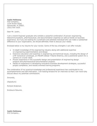 Justin Holloway
XYZ Company.,
1234 Archer Road,
Gainesville, Fl 32607,
(352)-555 1635.

Dear Mr. Justin,

I am a recent Engineer graduate who exhibits a powerful combination of proven engineering,
telecommunications, pharmaceutical, and documentation expertise as well as hands-on business
experience. So if you are looking for a proficient and polished individual who can make a substantial
difference to your organization, we should definitely meet to discuss your needs.

Enclosed below is my resume for your review. Some of the key strengths I can offer include:

       In-depth knowledge of the engineering industry along with additional expertise
       on engineering experimentation and design.
       Extensive education and expertise in engineering and technical issues, including the design of
       a RF transceiver prototype, an FM/AM Cellular Triband Antenna, and a positional system for a
       camera on a lunar robot.
       Proven experience in the successful design and presentation of engineering design
       projects and pharmaceutical documentation projects.
       Hands-on experience in developing innovative business development strategies, successful
       project completion, and results-oriented training programs.

The combination of my practical knowledge and professional experience has contributed to my
accomplishments and self-motivation. I am looking forward for an interview so that I can more fully
discuss about my potential contributions.

Sincerely,

(Signature)

Richard Anderson.

Enclosure Resume.




Justin Holloway
XYZ Company.,
 