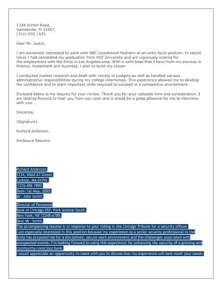 1234 Archer Road,
Gainesville, Fl 32607,
(352)-555 1635.

Dear Mr. Justin,

I am extremely interested to work with ABC Investment Partners at an entry level position. In recent
times I had completed my graduation from XYZ University and am vigorously looking for
the employment with the firms in Los Angeles area. With a solid base that I have from my courses in
finance, investment and business, I plan to build my career.

I conducted market research and dealt with variety of budgets as well as handled various
administrative responsibilities during my college internships. This experience allowed me to develop
the confidence and to learn important skills required to succeed in a competitive environment.

Enclosed below is my resume for your review. Thank you for your valuable time and consideration. I
am looking forward to hear you from you soon and it would be a great pleasure for me to interview
with you.

Sincerely,

(Signature)

Richard Anderson.

Enclosure Resume.




Richard Anderson,
1234, West 67 Street,
Carlisle, MA 01741,
(123)-456 7890.
Date: 1st May, 2005.
Mr. John Smith,

Director of Personnel
Bank of Chicago 257, Park Avenue South,
New York, NY 12345-6789.
Dear Mr. Smith,
The accompanying resume is in response to your listing in the Chicago Tribune for a security officer.
I am especially interested in this position because my experience as a senior security professional in the
Army has prepared me for a disciplined, secure work environment and the challenges associated with
unexpected events. I’m looking forward to using this experience for enhancing the security of a growing and
community-conscious bank.
I would appreciate an opportunity to meet with you to discuss how my experience will best meet your needs.
 