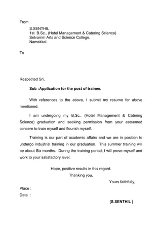 From
       S.SENTHIL
       1st B.Sc., (Hotel Management & Catering Science)
       Selvamm Arts and Science College,
       Namakkal.

To




Respected Sri,

       Sub :Application for the post of trainee.

       With references to the above, I submit my resume for above
mentioned.

       I am undergoing my B.Sc., (Hotel Management & Catering
Science) graduation and seeking permission from your esteemed
concern to train myself and flourish myself.

       Training is our part of academic affairs and we are in position to
undergo industrial training in our graduation. This summer training will
be about Six months. During the training period, I will prove myself and
work to your satisfactory level.

                   Hope, positive results in this regard.
                               Thanking you,
                                                       Yours faithfully,
Place :
Date :
                                                       (S.SENTHIL )
 