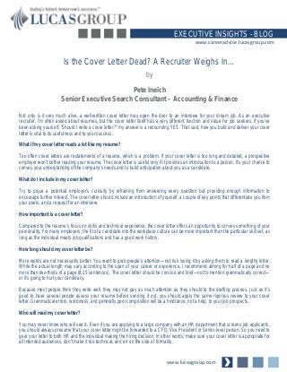 www.lucasgroup.com
EXECUTIVE INSIGHTS - BLOG
www.careeradvice.lucasgroup.com
Not only is it very much alive, a well-written cover letter may open the door to an interview for your dream job. As an executive
recruiter, I’m often asked about resumes, but the cover letter itself has a very different function and value for job seekers. If you’ve
been asking yourself, “Should I write a cover letter?” my answer is a resounding YES. That said, how you build and deliver your cover
letter is vital to its usefulness and to your success.
What if my cover letter reads a lot like my resume?
Too often cover letters are restatements of a resume, which is a problem. If your cover letter is too long and detailed, a prospective
employer won’t bother reading your resume. The cover letter is useful only if it provides an introduction to a person. It’s your chance to
convey your understanding of the company’s needs and to build anticipation about you as a candidate.
What do I include in my cover letter?
Try to pique a potential employer’s curiosity by refraining from answering every question but providing enough information to
encourage further interest. The cover letter should include an introduction of yourself, a couple of key points that differentiate you from
your peers, and a request for an interview.
How important is a cover letter?
Compared to the resume’s focus on skills and technical experience, the cover letter offers an opportunity to convey something of your
personality. For many employers, the fit of a candidate into the workplace culture can be more important than the particular skill set, as
long as the individual meets job qualifications and has a good work history.
How long should my cover letter be?
More words are not necessarily better. You want to grab people’s attention—not risk losing it by asking them to read a lengthy letter.
While the actual length may vary according to the span of your career or experience, I recommend aiming for half of a page and no
more than two-thirds of a page (8-15 sentences). The cover letter should be concise and brief—not to mention grammatically correct—
or it’s going to hurt your candidacy.
Because most people think they write well, they may not pay as much attention as they should to the drafting process. Just as it’s
good to have several people assess your resume before sending it out, you should apply the same rigorous review to your cover
letter. Grammatical errors, wordiness, and generally poor composition will be a hindrance, not a help, to your job prospects.
Who will read my cover letter?
You may never know who will see it. Even if you are applying to a large company with an HR department that screens job applicants,
you should always presume that your cover letter might be forwarded to a CFO, Vice President or Senior-level person. So you need to
gear your letter to both HR and the individual making the hiring decision. In other words, make sure your cover letter is appropriate for
all intended audiences, don’t make it too technical, and err on the side of formality.
Is the Cover Letter Dead? A Recruiter Weighs In…
by
Pete Ineich
Senior Executive Search Consultant – Accounting & Finance
 