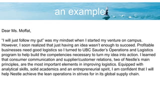 an example
Dear Ms. Moffat,
“I will just follow my gut” was my mindset when I started my venture on campus.
However, I soon realized that just having an idea wasn’t enough to succeed. Profitable
businesses need good logistics so I turned to UBC Sauder’s Operations and Logistics
program to help build the competencies necessary to turn my idea into action. I learned
that consumer communication and supplier/customer relations, two of Nestle’s main
principles, are the most important elements in improving logistics. Equipped with
analytical skills, solid academics and an entrepreneurial spirit, I am confident that I will
help Nestle achieve the lean operations in strives for in its global supply chain.
 