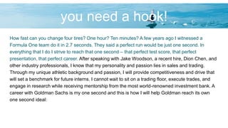 you need a hook!
How fast can you change four tires? One hour? Ten minutes? A few years ago I witnessed a
Formula One team do it in 2.7 seconds. They said a perfect run would be just one second. In
everything that I do I strive to reach that one second – that perfect test score, that perfect
presentation, that perfect career. After speaking with Jake Woodson, a recent hire, Dion Chen, and
other industry professionals, I know that my personality and passion lies in sales and trading.
Through my unique athletic background and passion, I will provide competitiveness and drive that
will set a benchmark for future interns. I cannot wait to sit on a trading floor, execute trades, and
engage in research while receiving mentorship from the most world-renowned investment bank. A
career with Goldman Sachs is my one second and this is how I will help Goldman reach its own
one second ideal:
 