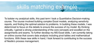 skills matching example
To bolster my analytical skills, this past term I took a Quantitative Decision-making
course. The course involved building complex Excel models, analyzing sensitivity
reports, and finding the optimal solution to problems. In building these models, I was
determined to focus on the details to ensure the success of my model. By thinking
critically, I gained a strong understanding of the core concepts and excelled on the
assignments and exams. To further develop my MS Excel skills, I am currently taking
an online course that covers data analysis including pivot tables and mathematical
functions. With these new skills in hand, I look forward to contributing to the success
of Nestle’s process management.
 