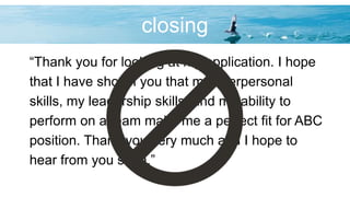 closing
“Thank you for looking at my application. I hope
that I have shown you that my interpersonal
skills, my leadership skills, and my ability to
perform on a team make me a perfect fit for ABC
position. Thank you very much and I hope to
hear from you soon.”
 