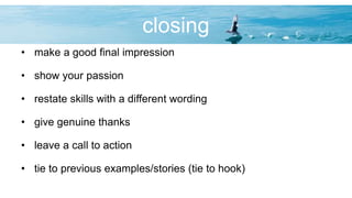 closing
• make a good final impression
• show your passion
• restate skills with a different wording
• give genuine thanks
• leave a call to action
• tie to previous examples/stories (tie to hook)
 