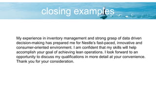 closing examples
My experience in inventory management and strong grasp of data driven
decision-making has prepared me for Nestle’s fast-paced, innovative and
consumer-oriented environment. I am confident that my skills will help
accomplish your goal of achieving lean operations. I look forward to an
opportunity to discuss my qualifications in more detail at your convenience.
Thank you for your consideration.
 