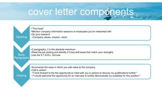 cover letter components
Opening
•"The Hook"
•Mention company information sessions or employees you've networked with
•Do your research
•Company values, mission, vision
Body
Paragraphs
•2 paragraphs, 3 is the absolute maximum
•Read the job posting and identify 2-3 key skill areas that match your strengths
•Use the S.T.A.R.L. formula
Closing
•Summarize the ways in which you add value to the company
•Call to action!
•"I look forward to the the opportunity to meet with you in person to discuss my qualifications further."
•"I would welcome the opportunity for an interview to further demonstrate my suitability for this position."
 