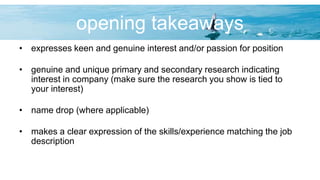opening takeaways
• expresses keen and genuine interest and/or passion for position
• genuine and unique primary and secondary research indicating
interest in company (make sure the research you show is tied to
your interest)
• name drop (where applicable)
• makes a clear expression of the skills/experience matching the job
description
 