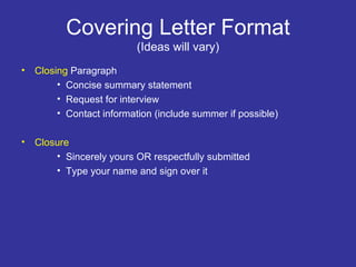 Covering Letter Format (Ideas will vary) Closing  Paragraph Concise summary statement Request for interview Contact information (include summer if possible) Closure Sincerely yours OR respectfully submitted Type your name and sign over it 