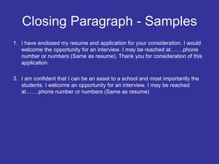 Closing Paragraph - Samples I have enclosed my resume and application for your consideration. I would welcome the opportunity for an interview. I may be reached at…….phone number or numbers (Same as resume).  Thank you for consideration of this application. I am confident that I can be an asset to a school and most importantly the students. I welcome an opportunity for an interview. I may be reached at…….phone number or numbers (Same as resume) 