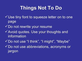 Things Not To Do Use tiny font to squeeze letter on to one page Do not rewrite your resume Avoid quotes. Use your thoughts and information Do not use “I think”, “I might”, “Maybe” Do not use abbreviations, acronyms or jargon 
