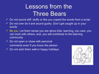 Lessons from the  Three Bears Do not sound stiff, stuffy or like you copied the words from a script Do not over do it and sound gushy. Don’t get caught up in your words Be you . Let them sense you are about kids, learning, you care, you can work with others, and, you will contribute to the learning community Do not open or close with personal comments even if you know the person Do not wish them well or happy holidays 