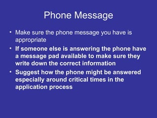 Phone Message Make sure the phone message you have is appropriate If someone else is answering the phone have a message pad available to make sure they write down the correct information Suggest how the phone might be answered especially around critical times in the application process 