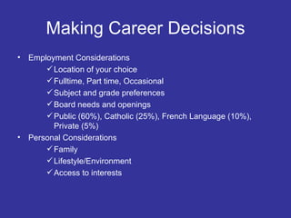 Making Career Decisions Employment Considerations Location of your choice Fulltime, Part time, Occasional Subject and grade preferences Board needs and openings Public (60%), Catholic (25%), French Language (10%), Private (5%) Personal Considerations Family Lifestyle/Environment Access to interests 