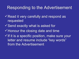 Responding to the Advertisement Read it very carefully and respond as requested Send exactly what is asked for Honour the closing date and time If it is a specific position, make sure your letter and resume include “key words” from the Advertisement 