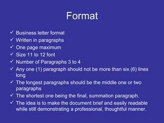 Format Business letter format Written in paragraphs One page maximum Size 11 to 12 font Number of Paragraphs 3 to 4 Any one (1) paragraph should not be more than six (6) lines long The longest paragraphs should be the middle one or two paragraphs The shortest one being the final, summation paragraph.  The idea is to make the document brief and easily readable while still demonstrating a professional, thoughtful manner.  
