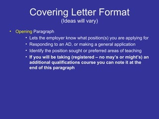 Covering Letter Format (Ideas will vary) Opening  Paragraph Lets the employer know what position(s) you are applying for Responding to an AD, or making a general application Identify the position sought or preferred areas of teaching If you will be taking (registered – no may’s or might’s) an additional qualifications course you can note it at the end of this paragraph 