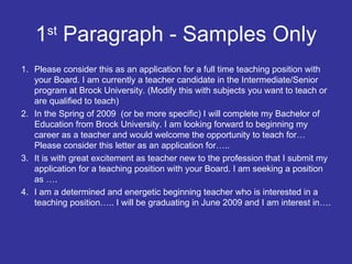 1 st  Paragraph - Samples Only Please consider this as an application for a full time teaching position with your Board. I am currently a teacher candidate in the Intermediate/Senior program at Brock University. (Modify this with subjects you want to teach or are qualified to teach) In the Spring of 2009  (or be more specific) I will complete my Bachelor of Education from Brock University. I am looking forward to beginning my career as a teacher and would welcome the opportunity to teach for… Please consider this letter as an application for….. It is with great excitement as teacher new to the profession that I submit my application for a teaching position with your Board. I am seeking a position as …. I am a determined and energetic beginning teacher who is interested in a teaching position….. I will be graduating in June 2009 and I am interest in…. 