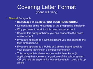 Covering Letter Format (Ideas will vary) Second  Paragraph  Knowledge of employer (DO YOUR HOMEWORK) Demonstrate some knowledge of the prospective employer Why you want to work for this board and/or school Show in this paragraph how you can connect to the board and/or school If you are applying to a Catholic Board you can speak to the  faith dimension  OR If you are applying to a Public or Catholic Board speak to your practice teaching in a  diverse community . This paragraph is also one you can let them know (if applicable) that you were  a graduate of the school system OR you had the opportunity to practice teach….build this up a little 