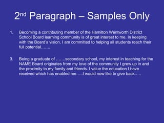 2 nd  Paragraph – Samples Only Becoming a contributing member of the Hamilton Wentworth District School Board learning community is of great interest to me. In keeping with the Board’s vision, I am committed to helping all students reach their full potential……. Being a graduate of …….secondary school, my interest in teaching for the NAME Board originates from my love of the community I grew up in and the proximity to my family and friends. I value the education I have received which has enabled me…..I would now like to give back….. 