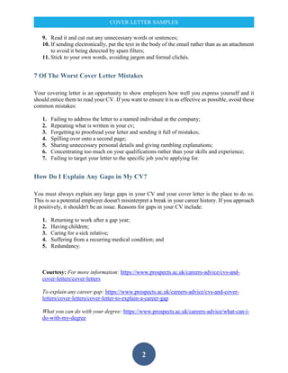 2
COVER LETTER SAMPLES
9. Read it and cut out any unnecessary words or sentences;
10. If sending electronically, put the text in the body of the email rather than as an attachment
to avoid it being detected by spam filters;
11. Stick to your own words, avoiding jargon and formal clichés.
7 Of The Worst Cover Letter Mistakes
Your covering letter is an opportunity to show employers how well you express yourself and it
should entice them to read your CV. If you want to ensure it is as effective as possible, avoid these
common mistakes:
1. Failing to address the letter to a named individual at the company;
2. Repeating what is written in your cv;
3. Forgetting to proofread your letter and sending it full of mistakes;
4. Spilling over onto a second page;
5. Sharing unnecessary personal details and giving rambling explanations;
6. Concentrating too much on your qualifications rather than your skills and experience;
7. Failing to target your letter to the specific job you're applying for.
How Do I Explain Any Gaps in My CV?
You must always explain any large gaps in your CV and your cover letter is the place to do so.
This is so a potential employer doesn't misinterpret a break in your career history. If you approach
it positively, it shouldn't be an issue. Reasons for gaps in your CV include:
1. Returning to work after a gap year;
2. Having children;
3. Caring for a sick relative;
4. Suffering from a recurring medical condition; and
5. Redundancy.
Courtesy: For more information: https://www.prospects.ac.uk/careers-advice/cvs-and-
cover-letters/cover-letters
To explain any career gap: https://www.prospects.ac.uk/careers-advice/cvs-and-cover-
letters/cover-letters/cover-letter-to-explain-a-career-gap
What you can do with your degree: https://www.prospects.ac.uk/careers-advice/what-can-i-
do-with-my-degree
 