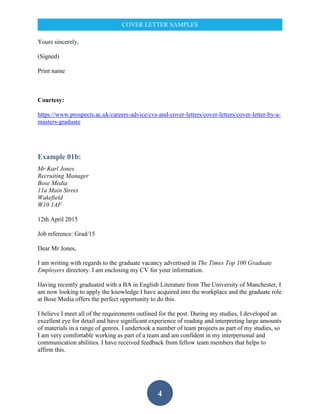 4
COVER LETTER SAMPLES
Yours sincerely,
(Signed)
Print name
Courtesy:
https://www.prospects.ac.uk/careers-advice/cvs-and-cover-letters/cover-letters/cover-letter-by-a-
masters-graduate
Example 01b:
Mr Karl Jones
Recruiting Manager
Bose Media
11a Main Street
Wakefield
W10 1AF
12th April 2015
Job reference: Grad/15
Dear Mr Jones,
I am writing with regards to the graduate vacancy advertised in The Times Top 100 Graduate
Employers directory. I am enclosing my CV for your information.
Having recently graduated with a BA in English Literature from The University of Manchester, I
am now looking to apply the knowledge I have acquired into the workplace and the graduate role
at Bose Media offers the perfect opportunity to do this.
I believe I meet all of the requirements outlined for the post. During my studies, I developed an
excellent eye for detail and have significant experience of reading and interpreting large amounts
of materials in a range of genres. I undertook a number of team projects as part of my studies, so
I am very comfortable working as part of a team and am confident in my interpersonal and
communication abilities. I have received feedback from fellow team members that helps to
affirm this.
 