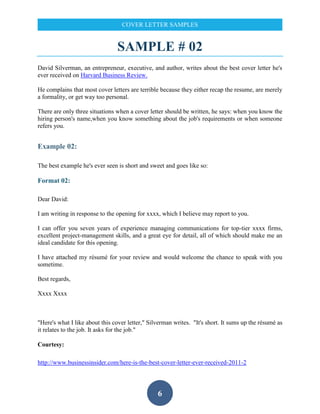 6
COVER LETTER SAMPLES
SAMPLE # 02
David Silverman, an entrepreneur, executive, and author, writes about the best cover letter he's
ever received on Harvard Business Review.
He complains that most cover letters are terrible because they either recap the resume, are merely
a formality, or get way too personal.
There are only three situations when a cover letter should be written, he says: when you know the
hiring person's name,when you know something about the job's requirements or when someone
refers you.
Example 02:
The best example he's ever seen is short and sweet and goes like so:
Format 02:
Dear David:
I am writing in response to the opening for xxxx, which I believe may report to you.
I can offer you seven years of experience managing communications for top-tier xxxx firms,
excellent project-management skills, and a great eye for detail, all of which should make me an
ideal candidate for this opening.
I have attached my résumé for your review and would welcome the chance to speak with you
sometime.
Best regards,
Xxxx Xxxx
"Here's what I like about this cover letter," Silverman writes. "It's short. It sums up the résumé as
it relates to the job. It asks for the job."
Courtesy:
http://www.businessinsider.com/here-is-the-best-cover-letter-ever-received-2011-2
 