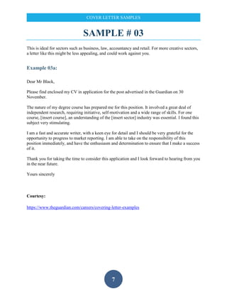 7
COVER LETTER SAMPLES
SAMPLE # 03
This is ideal for sectors such as business, law, accountancy and retail. For more creative sectors,
a letter like this might be less appealing, and could work against you.
Example 03a:
Dear Mr Black,
Please find enclosed my CV in application for the post advertised in the Guardian on 30
November.
The nature of my degree course has prepared me for this position. It involved a great deal of
independent research, requiring initiative, self-motivation and a wide range of skills. For one
course, [insert course], an understanding of the [insert sector] industry was essential. I found this
subject very stimulating.
I am a fast and accurate writer, with a keen eye for detail and I should be very grateful for the
opportunity to progress to market reporting. I am able to take on the responsibility of this
position immediately, and have the enthusiasm and determination to ensure that I make a success
of it.
Thank you for taking the time to consider this application and I look forward to hearing from you
in the near future.
Yours sincerely
Courtesy:
https://www.theguardian.com/careers/covering-letter-examples
 