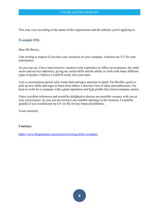 8
COVER LETTER SAMPLES
This may vary according to the nature of the organization and the industry you're applying to.
Example 03b:
Dear Mr Brown,
I am writing to enquire if you have any vacancies in your company. I enclose my CV for your
information.
As you can see, I have had extensive vacation work experience in office environments, the retail
sector and service industries, giving me varied skills and the ability to work with many different
types of people. I believe I could fit easily into your team.
I am a conscientious person who works hard and pays attention to detail. I'm flexible, quick to
pick up new skills and eager to learn from others. I also have lots of ideas and enthusiasm. I'm
keen to work for a company with a great reputation and high profile like [insert company name].
I have excellent references and would be delighted to discuss any possible vacancy with you at
your convenience. In case you do not have any suitable openings at the moment, I would be
grateful if you would keep my CV on file for any future possibilities.
Yours sincerely
Courtesy:
https://www.theguardian.com/careers/covering-letter-examples
 