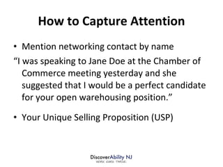 How to Capture Attention Mention networking contact by name “I was speaking to Jane Doe at the Chamber of Commerce meeting yesterday and she suggested that I would be a perfect candidate for your open warehousing position.” Your Unique Selling Proposition (USP) 
