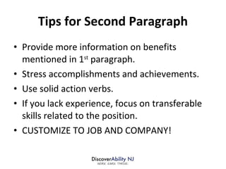 Tips for Second Paragraph Provide more information on benefits mentioned in 1 st  paragraph. Stress accomplishments and achievements. Use solid action verbs. If you lack experience, focus on transferable skills related to the position.  CUSTOMIZE TO JOB AND COMPANY! 