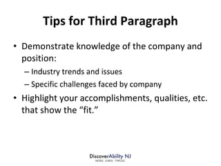 Tips for Third Paragraph Demonstrate knowledge of the company and position: Industry trends and issues Specific challenges faced by company Highlight your accomplishments, qualities, etc. that show the “fit.”  