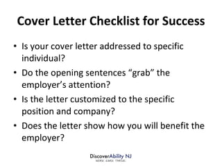 Cover Letter Checklist for Success Is your cover letter addressed to specific individual? Do the opening sentences “grab” the employer’s attention? Is the letter customized to the specific position and company?  Does the letter show how you will benefit the employer?  