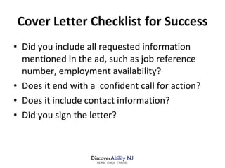 Cover Letter Checklist for Success Did you include all requested information mentioned in the ad, such as job reference number, employment availability? Does it end with a  confident call for action? Does it include contact information? Did you sign the letter? 
